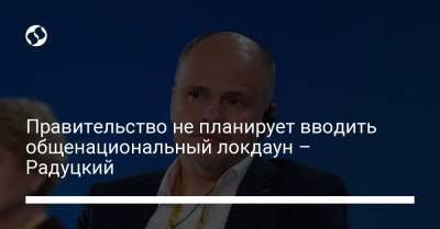 Михаил Радуцкий - Правительство не планирует вводить общенациональный локдаун – Радуцкий - liga.net - Украина
