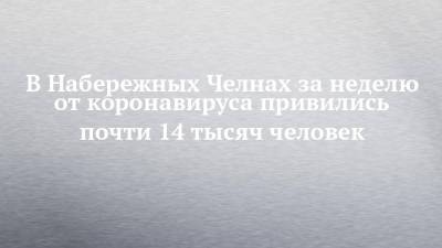 Айгуль Бурганова - В Набережных Челнах за неделю от коронавируса привились почти 14 тысяч человек - chelny-izvest.ru - Украина - Набережные Челны