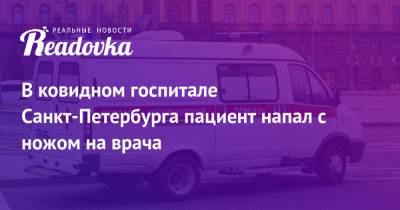 В ковидном госпитале Санкт-Петербурга пациент напал с ножом на врача - readovka.ru - Санкт-Петербург