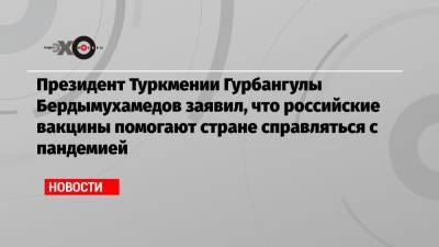 Гурбангулы Бердымухамедов - Президент Туркмении Гурбангулы Бердымухамедов заявил, что российские вакцины помогают стране справляться с пандемией - echo.msk.ru - Туркмения