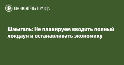 Денис Шмыгаль - Шмыгаль: Не планируем вводить полный локдаун и останавливать экономику - epravda.com.ua - Украина