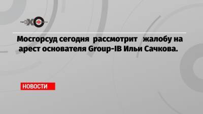 Илья Сачков - Мосгорсуд сегодня рассмотрит жалобу на арест основателя Group-IB Ильи Сачкова. - echo.msk.ru