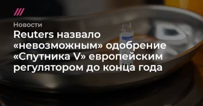 Денис Каминев - Reuters назвало «невозможным» одобрение «Спутника V» европейским регулятором до конца года - tvrain.ru - Россия