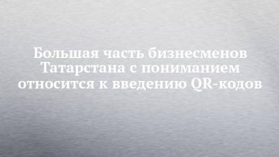 Большая часть бизнесменов Татарстана с пониманием относится к введению QR-кодов - chelny-izvest.ru - республика Татарстан