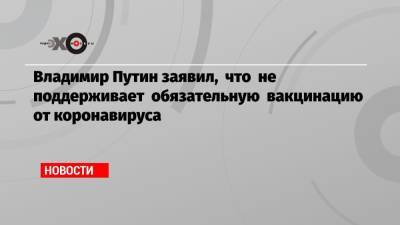 Владимир Путин - Владимир Путин заявил, что не поддерживает обязательную вакцинацию от коронавируса - echo.msk.ru