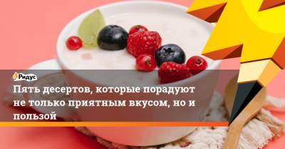 Пять десертов, которые порадуют не только приятным вкусом, но и пользой - ridus.ru
