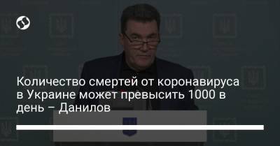 Алексей Данилов - Количество смертей от коронавируса в Украине может превысить 1000 в день – Данилов - liga.net - Украина