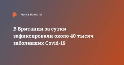 В Британии за сутки зафиксировали около 40 тысяч заболевших Covid-19 - ren.tv - Россия - Англия