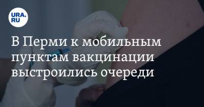 В Перми к мобильным пунктам вакцинации выстроились очереди - ura.news - Пермь