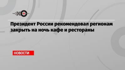 Владимир Путин - Президент России рекомендовал регионам закрыть на ночь кафе и рестораны - echo.msk.ru - Россия