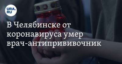В Челябинске от коронавируса умер врач-антипрививочник - ura.news - Челябинск