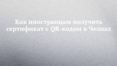 Как иностранцам получить сертификат с QR-кодом в Челнах - chelny-izvest.ru - Россия