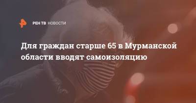 Для граждан старше 65 в Мурманской области вводят самоизоляцию - ren.tv - Мурманская обл.