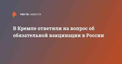 Дмитрий Песков - В Кремле ответили на вопрос об обязательной вакцинации в России - ren.tv - Россия
