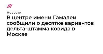 В центре имени Гамалеи сообщили о десятке вариантов дельта-штамма ковида в Москве - tvrain.ru - Москва