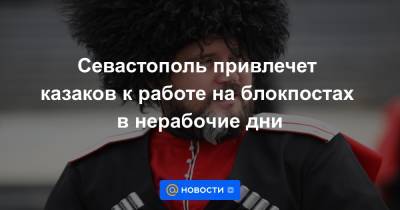 Севастополь привлечет казаков к работе на блокпостах в нерабочие дни - news.mail.ru - Севастополь