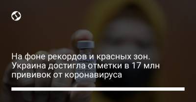 На фоне рекордов и красных зон. Украина достигла отметки в 17 млн прививок от коронавируса - liga.net - Украина