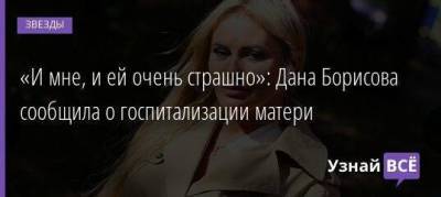 Дана Борисова - «И мне, и ей очень страшно»: Дана Борисова сообщила о госпитализации матери - skuke.net