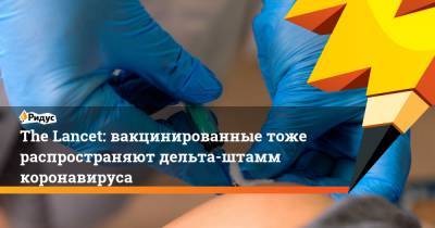 The Lancet: вакцинированные тоже распространяют дельта-штамм коронавируса - ridus.ru