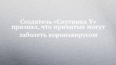 Александр Гинцбург - Создатель «Спутника V» признал, что привитые могут заболеть коронавирусом - chelny-izvest.ru