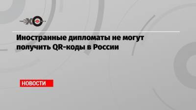 Иностранные дипломаты не могут получить QR-коды в России - echo.msk.ru - Россия