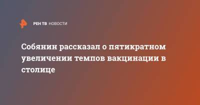 Сергей Собянин - Собянин рассказал о пятикратном увеличении темпов вакцинации в столице - ren.tv - Москва