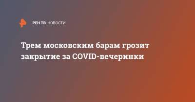 Трем московским барам грозит закрытие за COVID-вечеринки - ren.tv - Москва