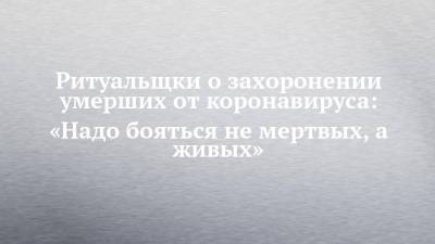 Ритуальщки о захоронении умерших от коронавируса: «Надо бояться не мертвых, а живых». - chelny-izvest.ru - Казань