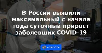 В России выявили максимальный с начала года суточный прирост заболевших COVID-19 - news.mail.ru - Россия