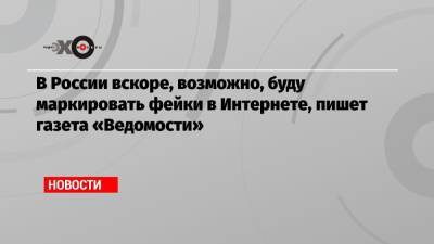 В России вскоре, возможно, буду маркировать фейки в Интернете, пишет газета «Ведомости» - echo.msk.ru - Россия