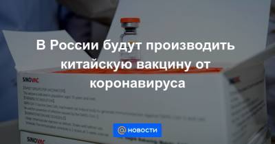 В России будут производить китайскую вакцину от коронавируса - news.mail.ru - Россия