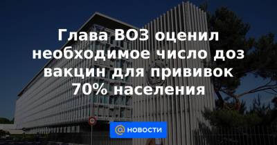 Глава ВОЗ оценил необходимое число доз вакцин для прививок 70% населения - news.mail.ru