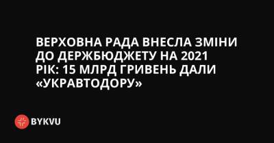 Верховна Рада внесла зміни до держбюджету на 2021 рік: 15 млрд гривень дали «Укравтодору» - bykvu.com - Украина
