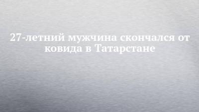 27-летний мужчина скончался от ковида в Татарстане - chelny-izvest.ru - республика Татарстан