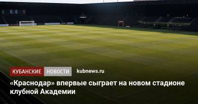 «Краснодар» впервые сыграет на новом стадионе клубной Академии - kubnews.ru - Краснодарский край - Краснодар - территория Краснодар
