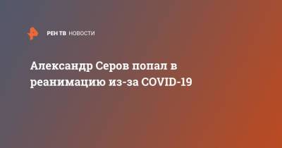 Александр Серов - Александр Серов попал в реанимацию из-за COVID-19 - ren.tv - Россия