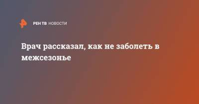 Андрей Тяжельников - Врач рассказал, как не заболеть в межсезонье - ren.tv - Москва