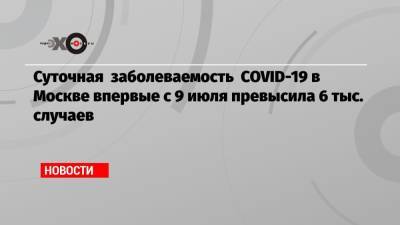 Суточная заболеваемость COVID-19 в Москве впервые с 9 июля превысила 6 тыс. случаев - echo.msk.ru - Москва