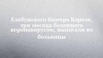 Елабужского блогера Короля, три месяца болевшего коронавирусом, выписали из больницы - chelny-izvest.ru - Казань