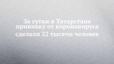 За сутки в Татарстане прививку от коронавируса сделали 22 тысячи человек - chelny-izvest.ru - Казань - республика Татарстан - Набережные Челны