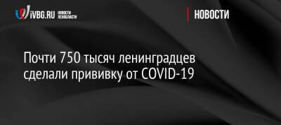 Почти 750 тысяч ленинградцев сделали прививку от COVID-19 - ivbg.ru - Россия - Украина