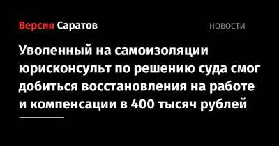 Уволенный на самоизоляции юрисконсульт по решению суда смог добиться восстановления на работе и компенсации в 400 тысяч рублей - nversia.ru - Саратова