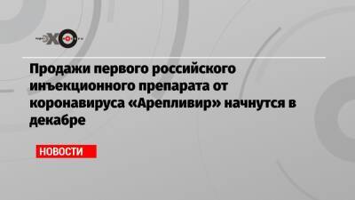 Продажи первого российского инъекционного препарата от коронавируса «Арепливир» начнутся в декабре - echo.msk.ru - Россия
