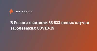 В России выявили 38 823 новых случая заболевания COVID-19 - ren.tv - Россия