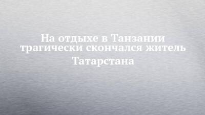 На отдыхе в Танзании трагически скончался житель Татарстана - chelny-izvest.ru - Казань - республика Татарстан - Танзания