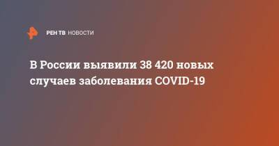 В России выявили 38 420 новых случаев заболевания COVID-19 - ren.tv - Россия