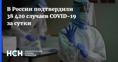 В России подтвердили 38 420 случаев COVID-19 за сутки - nsn.fm - Россия