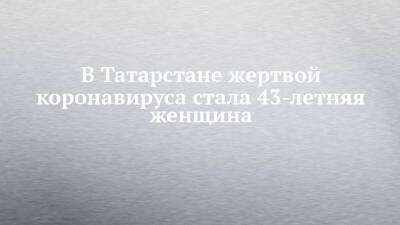 В Татарстане жертвой коронавируса стала 43-летняя женщина - chelny-izvest.ru - республика Татарстан