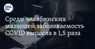Среди челябинских малышей заболеваемость COVID выросла в 1,5 раза - ura.news - Челябинская обл.
