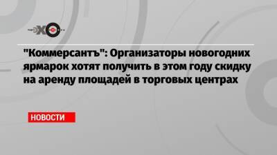 «Коммерсантъ»: Организаторы новогодних ярмарок хотят получить в этом году скидку на аренду площадей в торговых центрах - echo.msk.ru